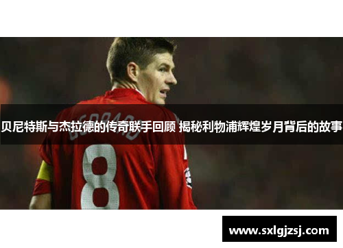 贝尼特斯与杰拉德的传奇联手回顾 揭秘利物浦辉煌岁月背后的故事