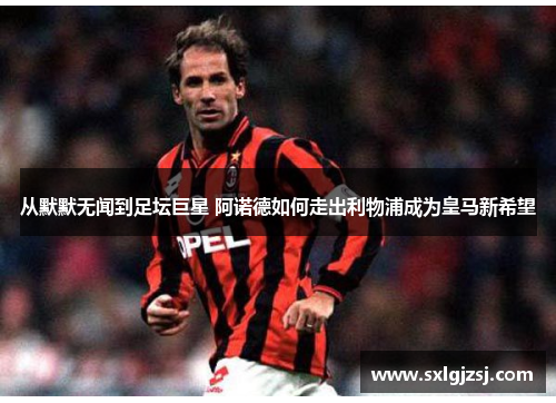 从默默无闻到足坛巨星 阿诺德如何走出利物浦成为皇马新希望