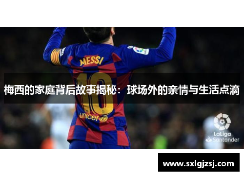 梅西的家庭背后故事揭秘：球场外的亲情与生活点滴