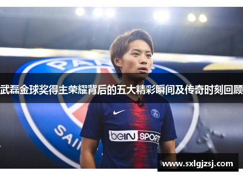 武磊金球奖得主荣耀背后的五大精彩瞬间及传奇时刻回顾