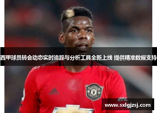 西甲球员转会动态实时追踪与分析工具全新上线 提供精准数据支持